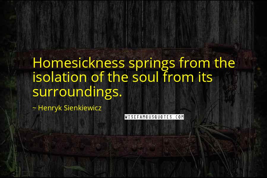 Henryk Sienkiewicz Quotes: Homesickness springs from the isolation of the soul from its surroundings.