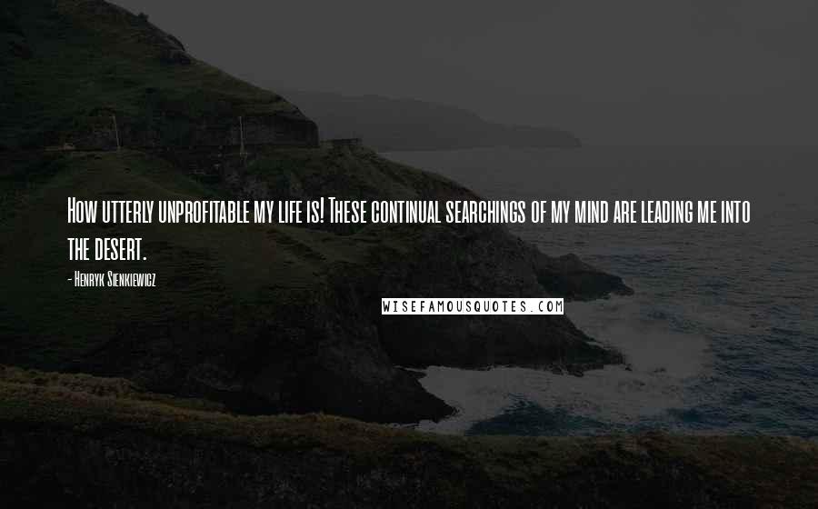 Henryk Sienkiewicz Quotes: How utterly unprofitable my life is! These continual searchings of my mind are leading me into the desert.