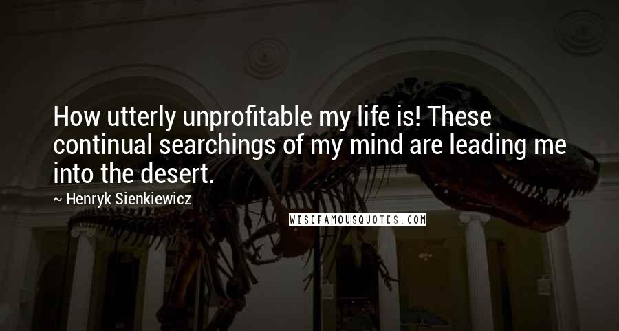 Henryk Sienkiewicz Quotes: How utterly unprofitable my life is! These continual searchings of my mind are leading me into the desert.