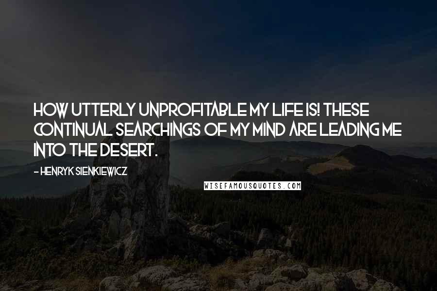 Henryk Sienkiewicz Quotes: How utterly unprofitable my life is! These continual searchings of my mind are leading me into the desert.