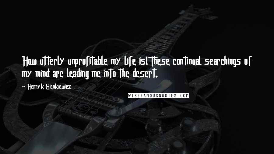 Henryk Sienkiewicz Quotes: How utterly unprofitable my life is! These continual searchings of my mind are leading me into the desert.