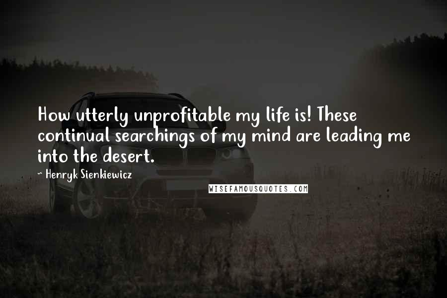 Henryk Sienkiewicz Quotes: How utterly unprofitable my life is! These continual searchings of my mind are leading me into the desert.