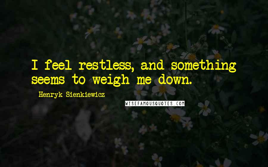 Henryk Sienkiewicz Quotes: I feel restless, and something seems to weigh me down.