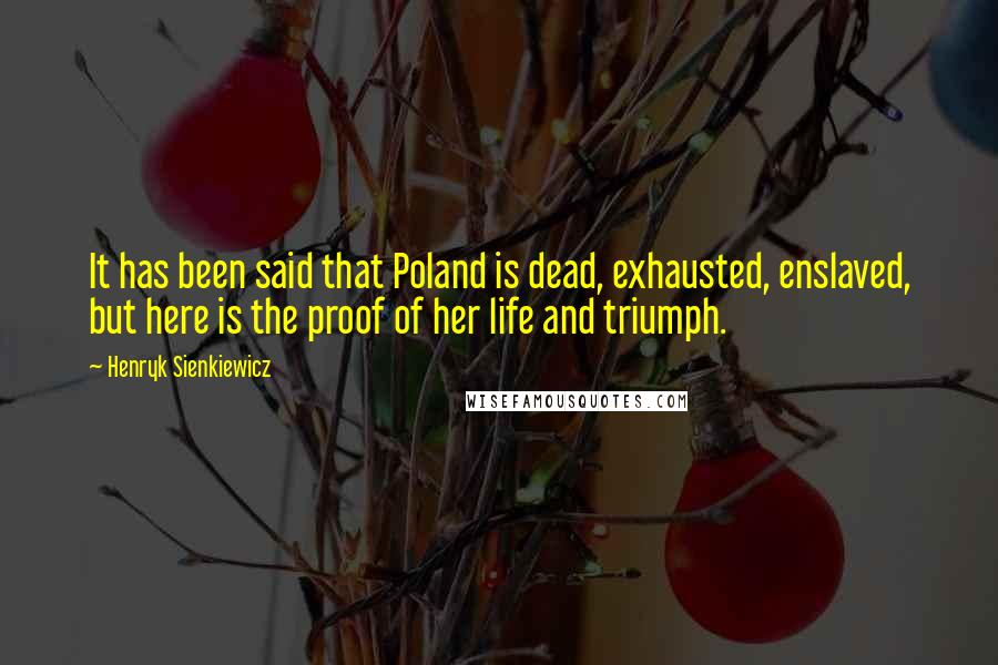 Henryk Sienkiewicz Quotes: It has been said that Poland is dead, exhausted, enslaved, but here is the proof of her life and triumph.