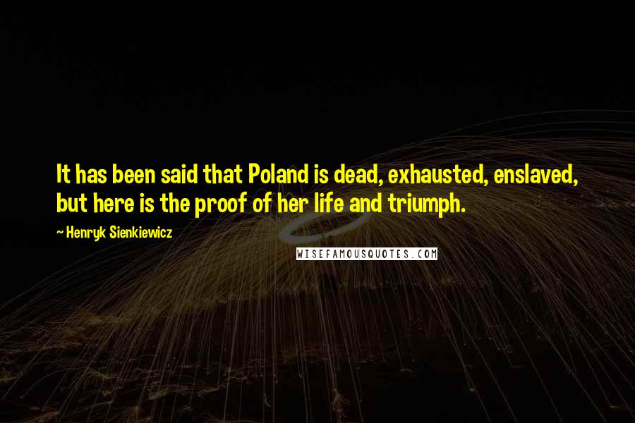 Henryk Sienkiewicz Quotes: It has been said that Poland is dead, exhausted, enslaved, but here is the proof of her life and triumph.