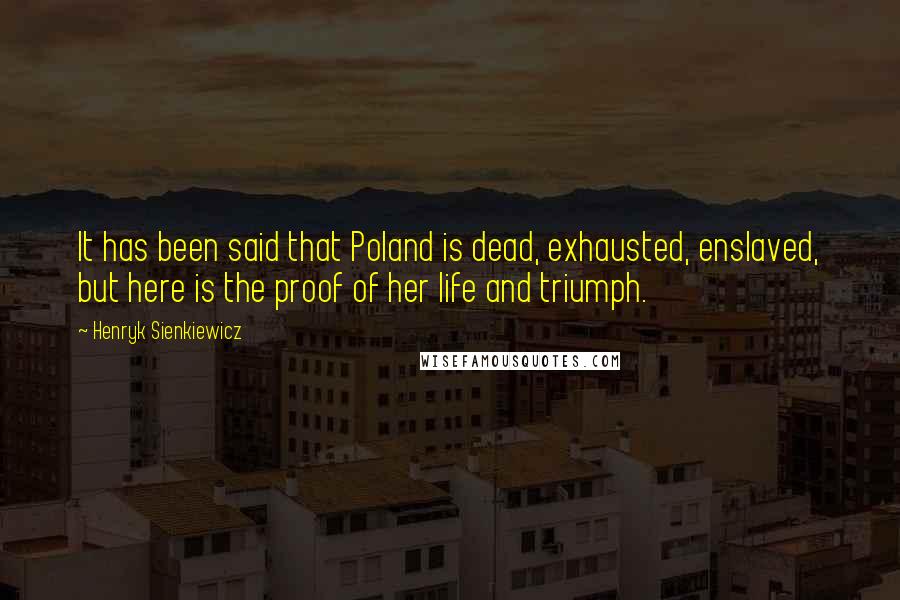 Henryk Sienkiewicz Quotes: It has been said that Poland is dead, exhausted, enslaved, but here is the proof of her life and triumph.