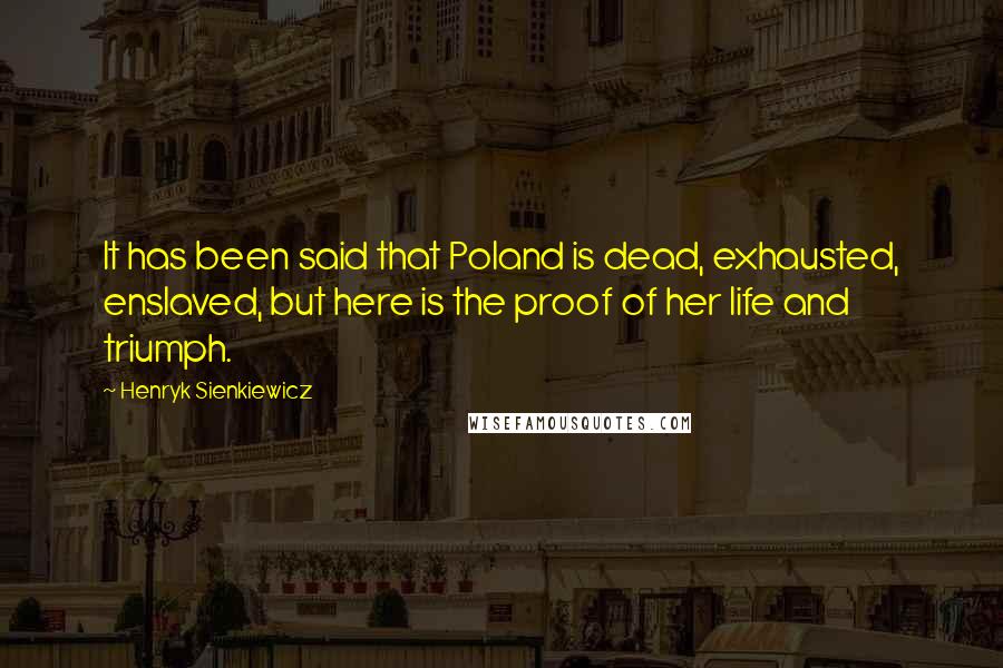 Henryk Sienkiewicz Quotes: It has been said that Poland is dead, exhausted, enslaved, but here is the proof of her life and triumph.