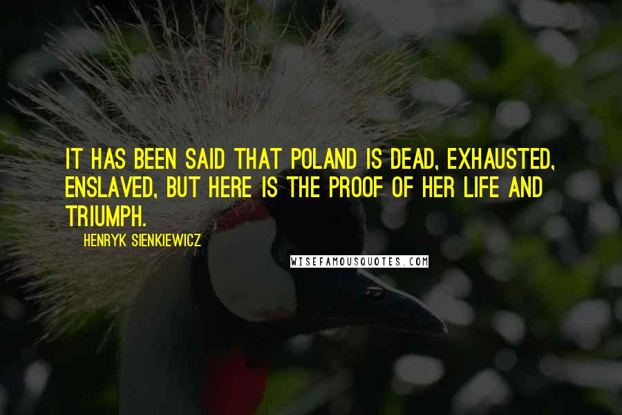 Henryk Sienkiewicz Quotes: It has been said that Poland is dead, exhausted, enslaved, but here is the proof of her life and triumph.