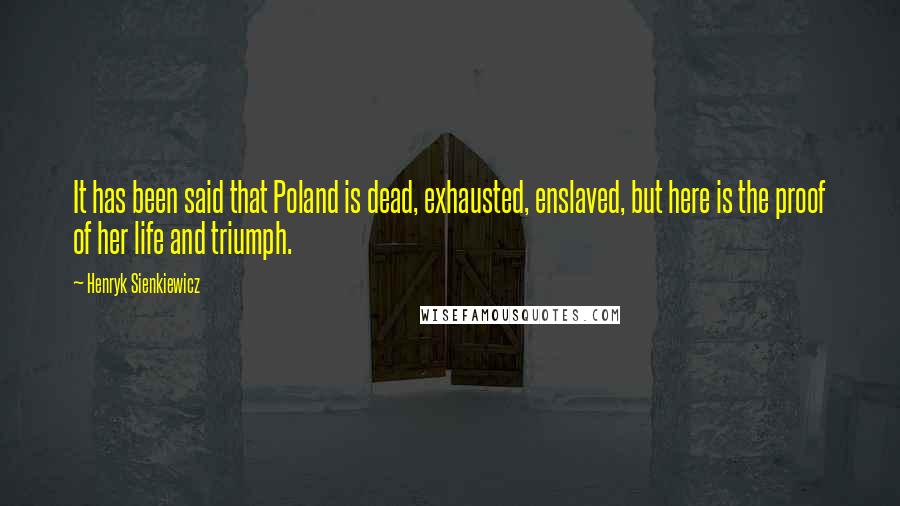 Henryk Sienkiewicz Quotes: It has been said that Poland is dead, exhausted, enslaved, but here is the proof of her life and triumph.