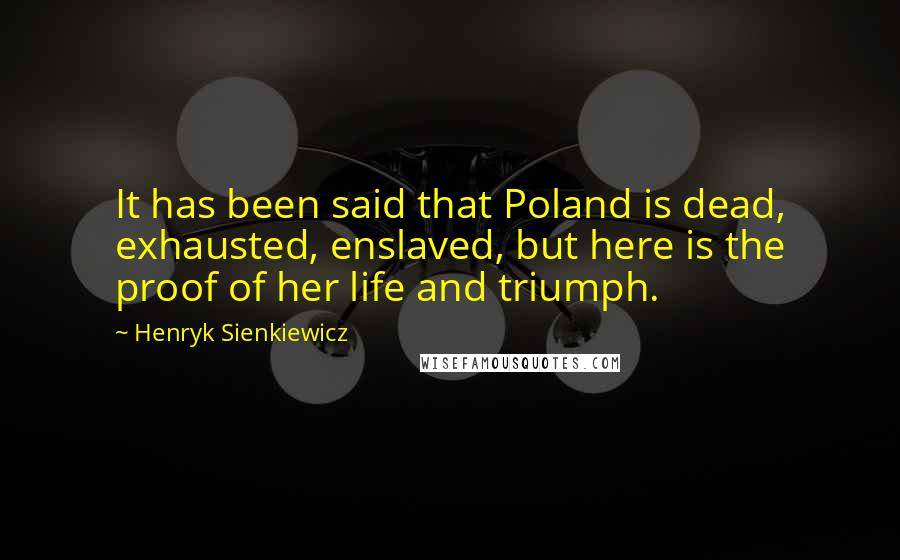 Henryk Sienkiewicz Quotes: It has been said that Poland is dead, exhausted, enslaved, but here is the proof of her life and triumph.