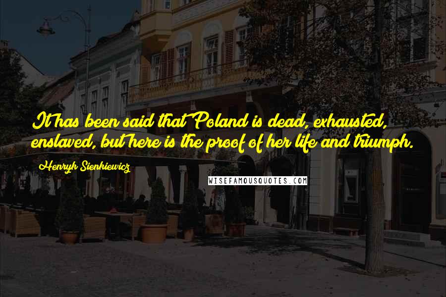 Henryk Sienkiewicz Quotes: It has been said that Poland is dead, exhausted, enslaved, but here is the proof of her life and triumph.