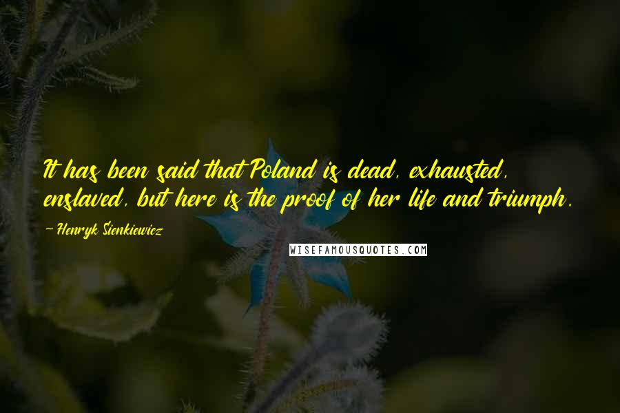 Henryk Sienkiewicz Quotes: It has been said that Poland is dead, exhausted, enslaved, but here is the proof of her life and triumph.