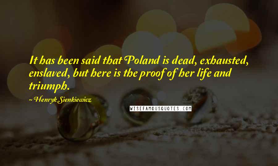 Henryk Sienkiewicz Quotes: It has been said that Poland is dead, exhausted, enslaved, but here is the proof of her life and triumph.