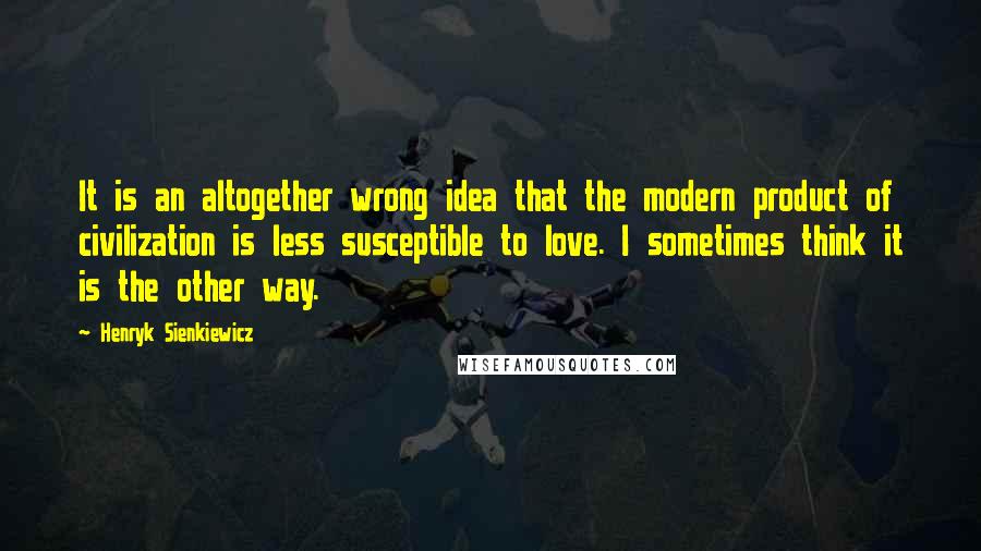 Henryk Sienkiewicz Quotes: It is an altogether wrong idea that the modern product of civilization is less susceptible to love. I sometimes think it is the other way.