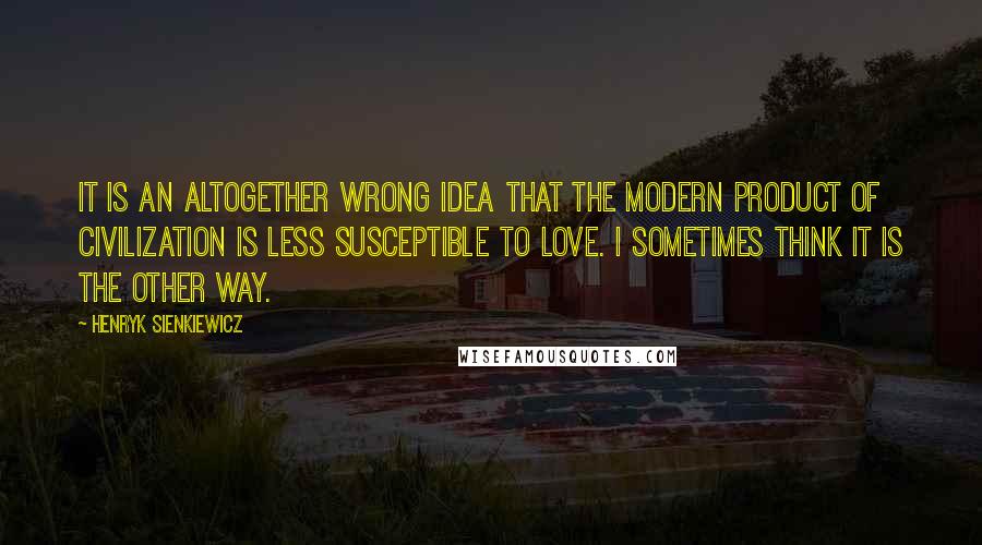 Henryk Sienkiewicz Quotes: It is an altogether wrong idea that the modern product of civilization is less susceptible to love. I sometimes think it is the other way.