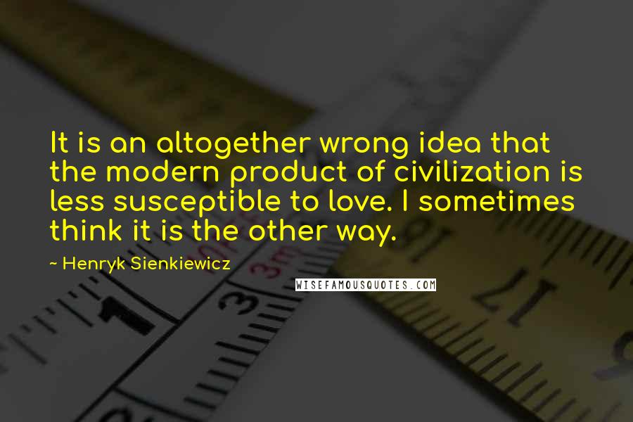 Henryk Sienkiewicz Quotes: It is an altogether wrong idea that the modern product of civilization is less susceptible to love. I sometimes think it is the other way.