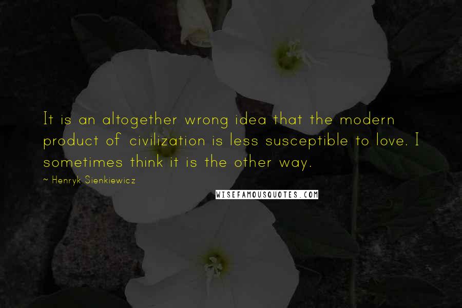 Henryk Sienkiewicz Quotes: It is an altogether wrong idea that the modern product of civilization is less susceptible to love. I sometimes think it is the other way.