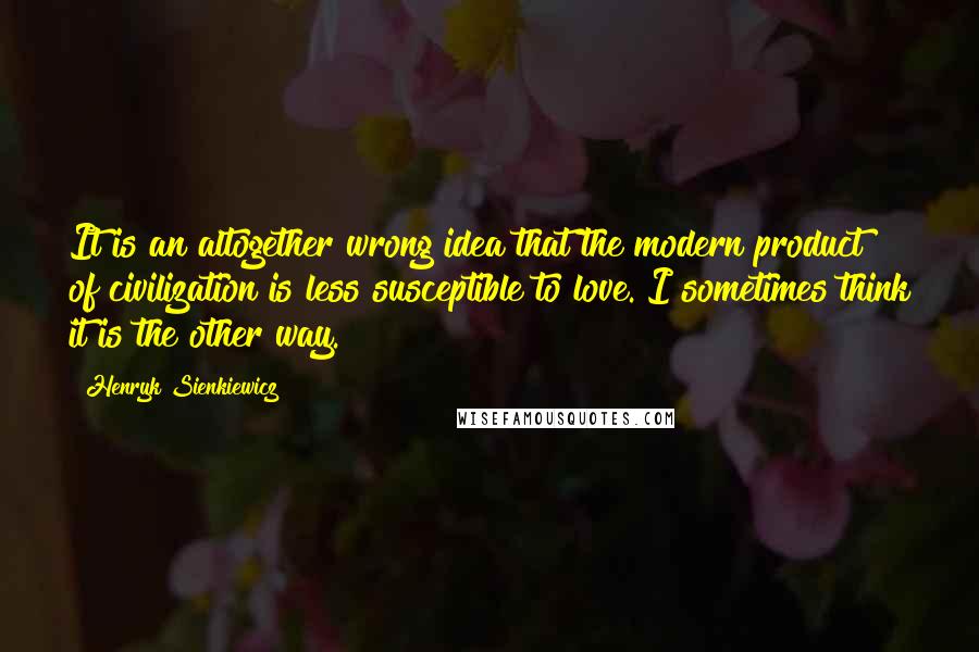 Henryk Sienkiewicz Quotes: It is an altogether wrong idea that the modern product of civilization is less susceptible to love. I sometimes think it is the other way.