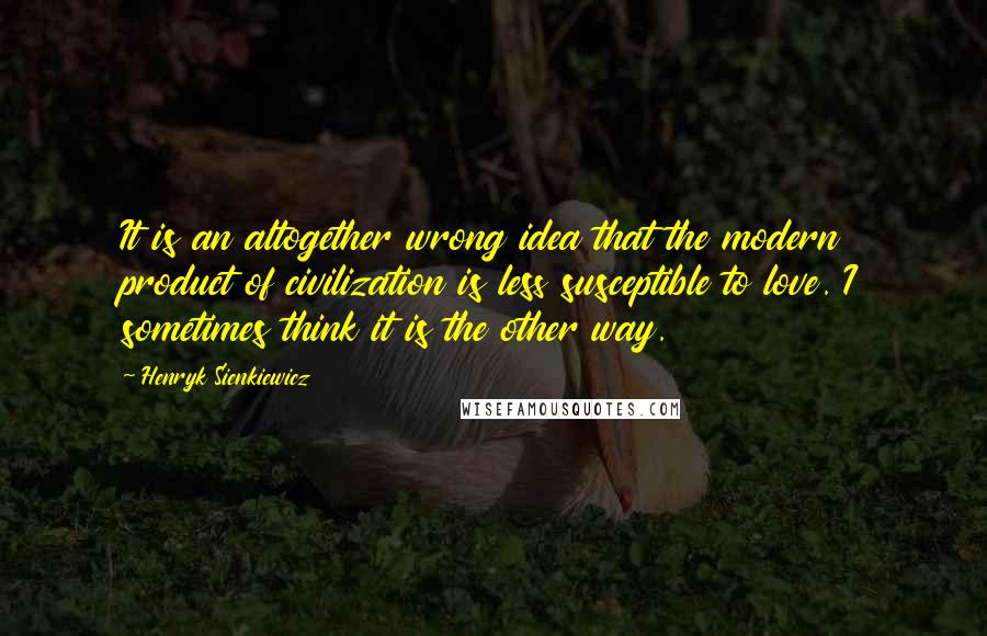 Henryk Sienkiewicz Quotes: It is an altogether wrong idea that the modern product of civilization is less susceptible to love. I sometimes think it is the other way.