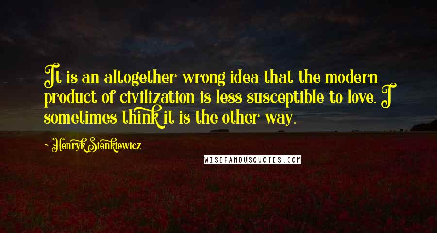 Henryk Sienkiewicz Quotes: It is an altogether wrong idea that the modern product of civilization is less susceptible to love. I sometimes think it is the other way.