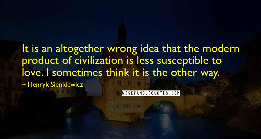 Henryk Sienkiewicz Quotes: It is an altogether wrong idea that the modern product of civilization is less susceptible to love. I sometimes think it is the other way.