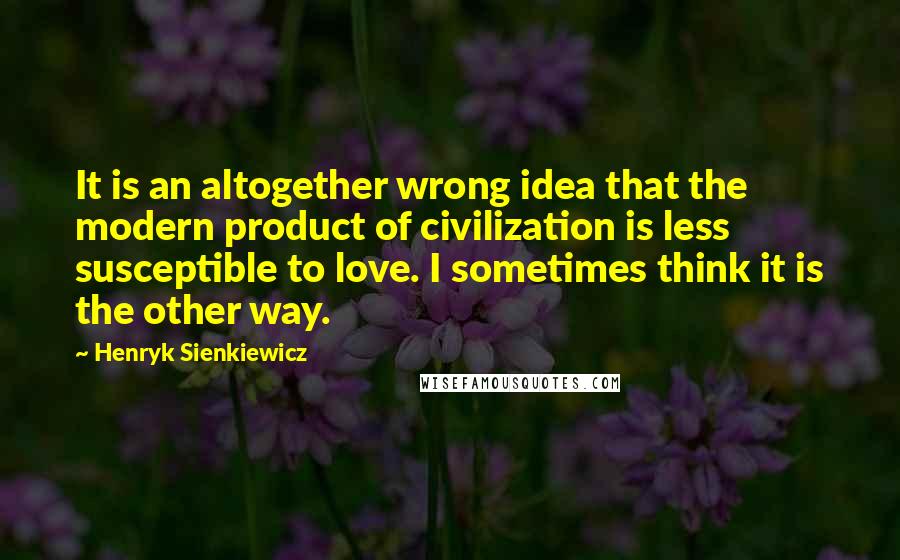 Henryk Sienkiewicz Quotes: It is an altogether wrong idea that the modern product of civilization is less susceptible to love. I sometimes think it is the other way.