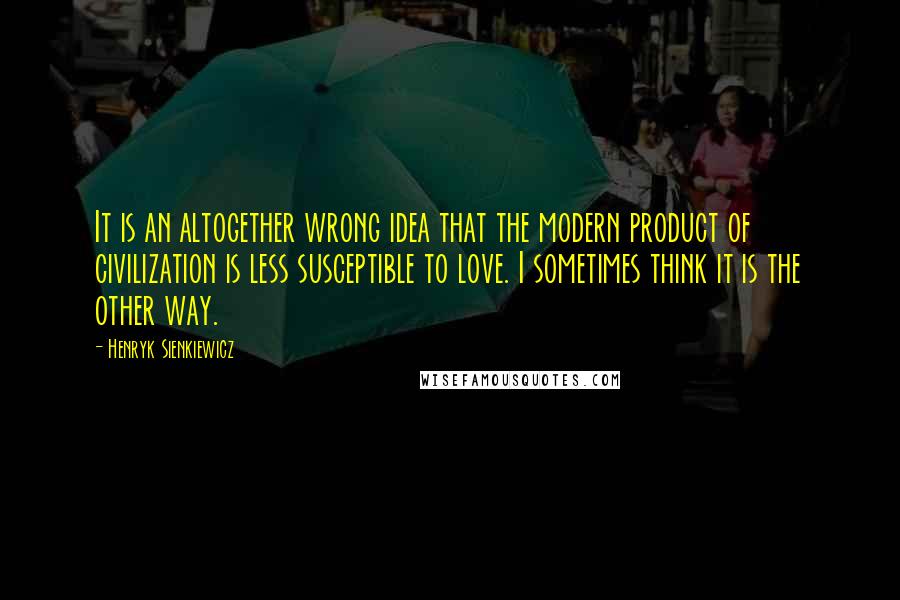 Henryk Sienkiewicz Quotes: It is an altogether wrong idea that the modern product of civilization is less susceptible to love. I sometimes think it is the other way.