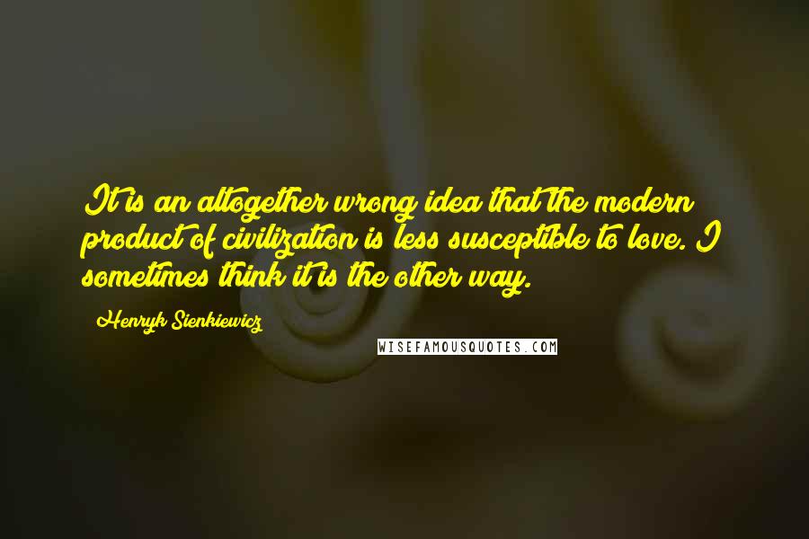 Henryk Sienkiewicz Quotes: It is an altogether wrong idea that the modern product of civilization is less susceptible to love. I sometimes think it is the other way.