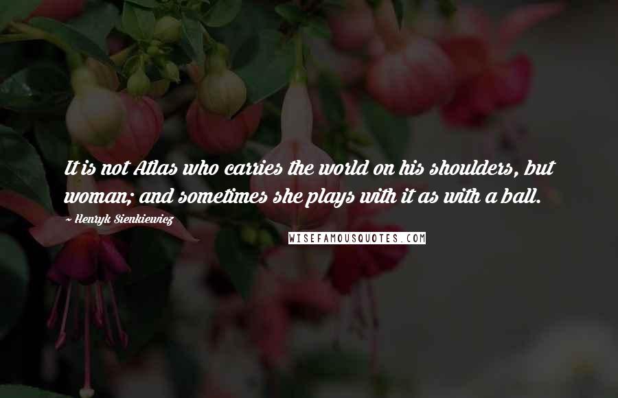 Henryk Sienkiewicz Quotes: It is not Atlas who carries the world on his shoulders, but woman; and sometimes she plays with it as with a ball.