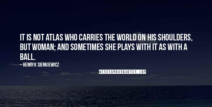 Henryk Sienkiewicz Quotes: It is not Atlas who carries the world on his shoulders, but woman; and sometimes she plays with it as with a ball.