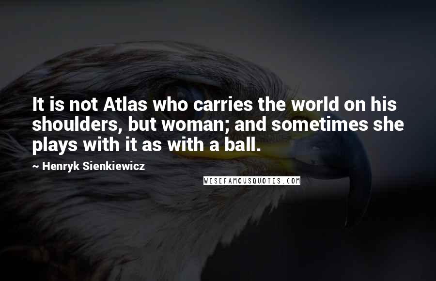 Henryk Sienkiewicz Quotes: It is not Atlas who carries the world on his shoulders, but woman; and sometimes she plays with it as with a ball.