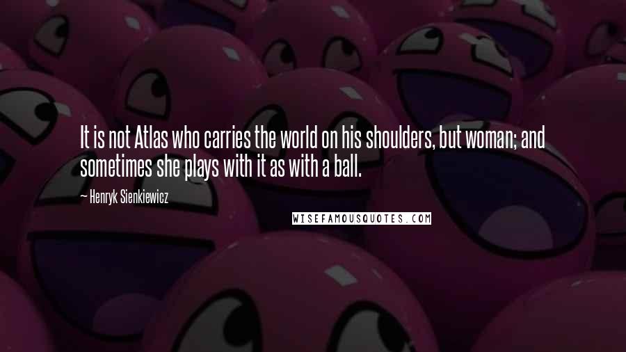 Henryk Sienkiewicz Quotes: It is not Atlas who carries the world on his shoulders, but woman; and sometimes she plays with it as with a ball.