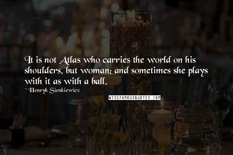 Henryk Sienkiewicz Quotes: It is not Atlas who carries the world on his shoulders, but woman; and sometimes she plays with it as with a ball.