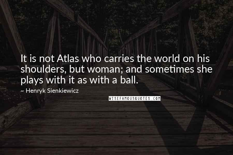 Henryk Sienkiewicz Quotes: It is not Atlas who carries the world on his shoulders, but woman; and sometimes she plays with it as with a ball.