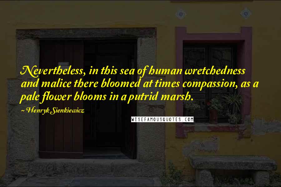 Henryk Sienkiewicz Quotes: Nevertheless, in this sea of human wretchedness and malice there bloomed at times compassion, as a pale flower blooms in a putrid marsh.