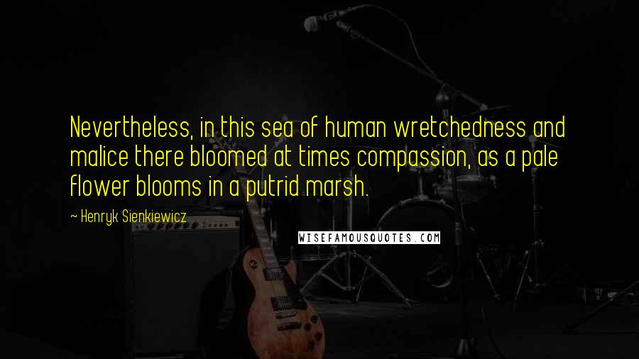 Henryk Sienkiewicz Quotes: Nevertheless, in this sea of human wretchedness and malice there bloomed at times compassion, as a pale flower blooms in a putrid marsh.