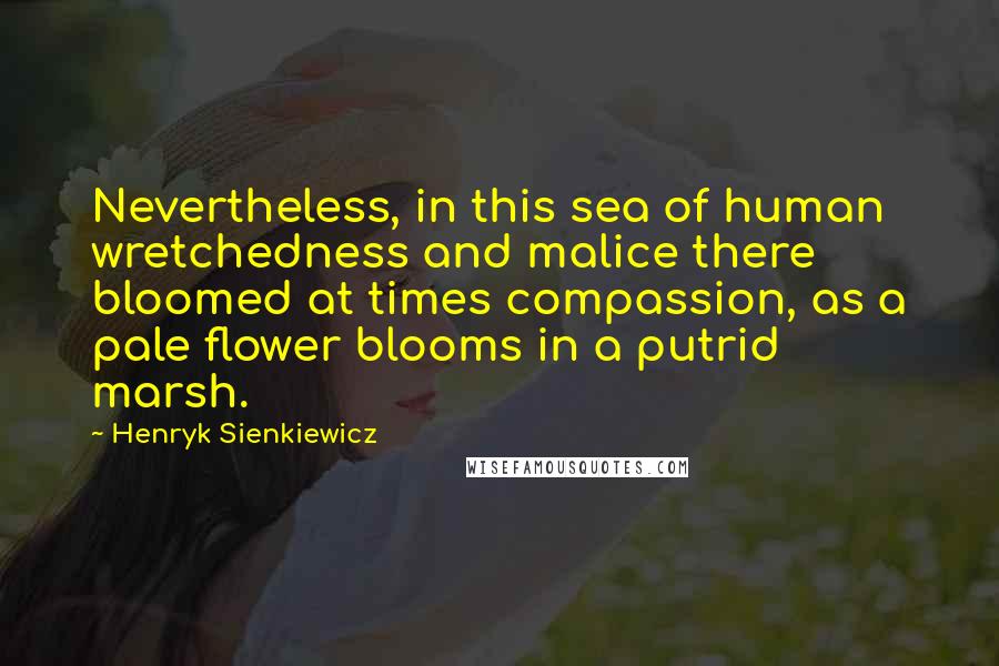 Henryk Sienkiewicz Quotes: Nevertheless, in this sea of human wretchedness and malice there bloomed at times compassion, as a pale flower blooms in a putrid marsh.