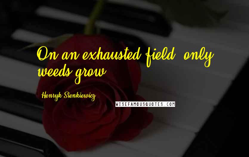 Henryk Sienkiewicz Quotes: On an exhausted field, only weeds grow.