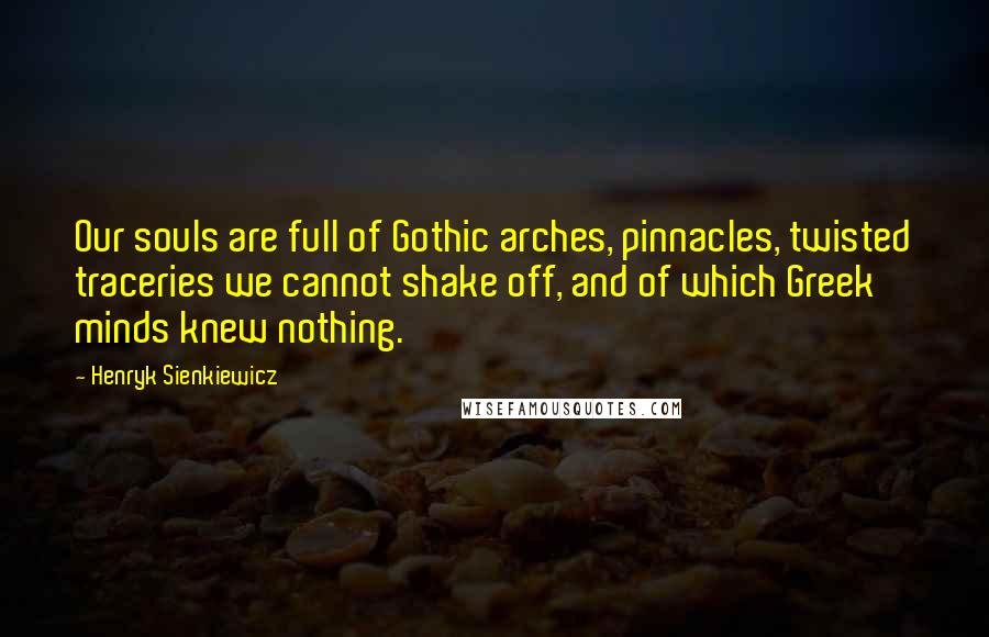 Henryk Sienkiewicz Quotes: Our souls are full of Gothic arches, pinnacles, twisted traceries we cannot shake off, and of which Greek minds knew nothing.