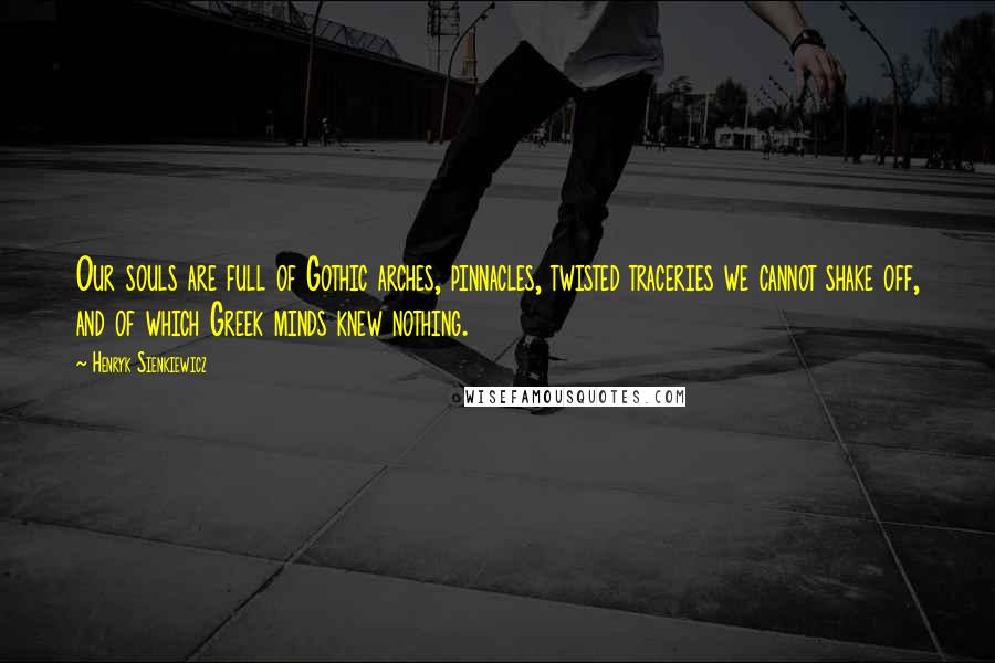 Henryk Sienkiewicz Quotes: Our souls are full of Gothic arches, pinnacles, twisted traceries we cannot shake off, and of which Greek minds knew nothing.