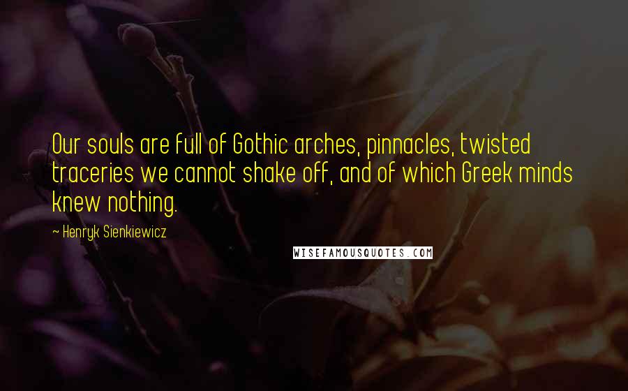 Henryk Sienkiewicz Quotes: Our souls are full of Gothic arches, pinnacles, twisted traceries we cannot shake off, and of which Greek minds knew nothing.