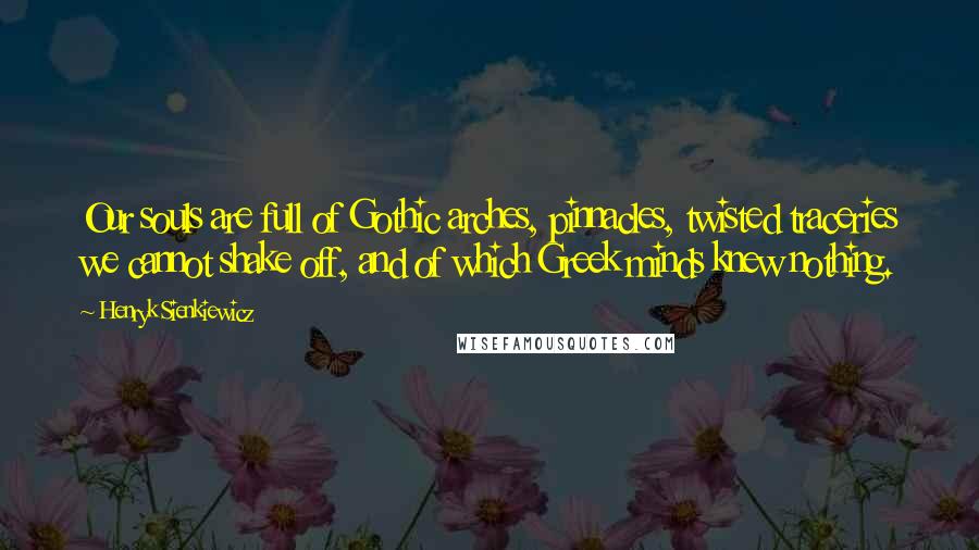 Henryk Sienkiewicz Quotes: Our souls are full of Gothic arches, pinnacles, twisted traceries we cannot shake off, and of which Greek minds knew nothing.