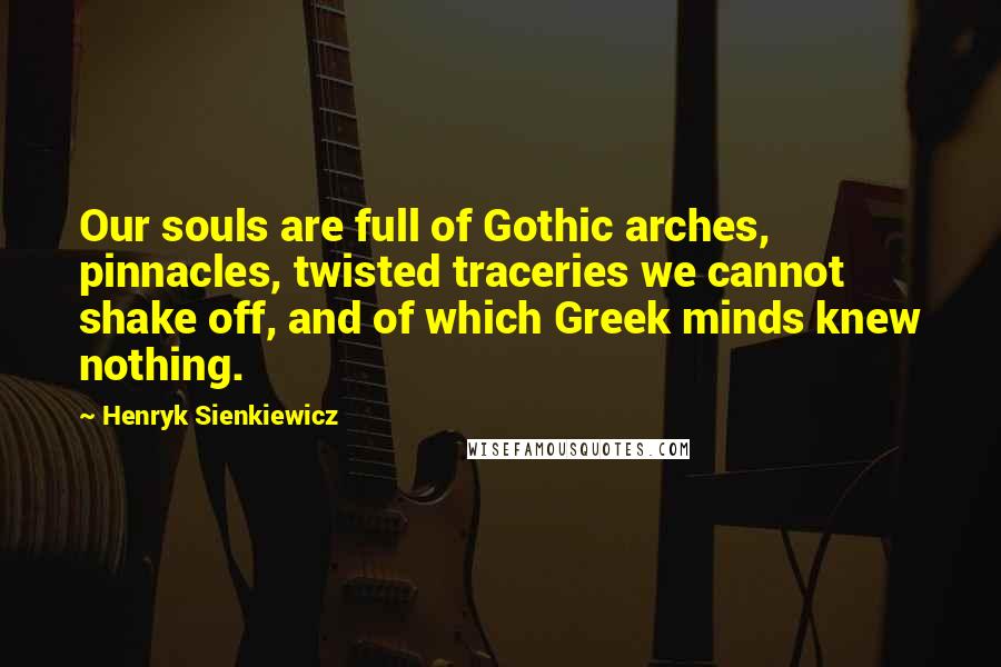 Henryk Sienkiewicz Quotes: Our souls are full of Gothic arches, pinnacles, twisted traceries we cannot shake off, and of which Greek minds knew nothing.