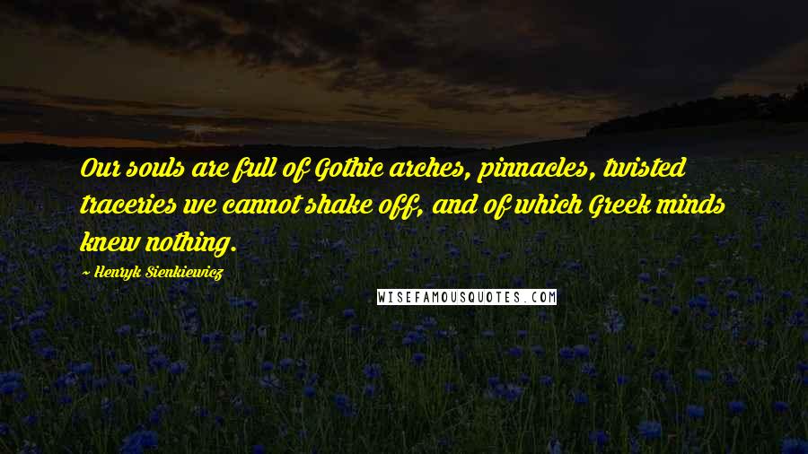 Henryk Sienkiewicz Quotes: Our souls are full of Gothic arches, pinnacles, twisted traceries we cannot shake off, and of which Greek minds knew nothing.