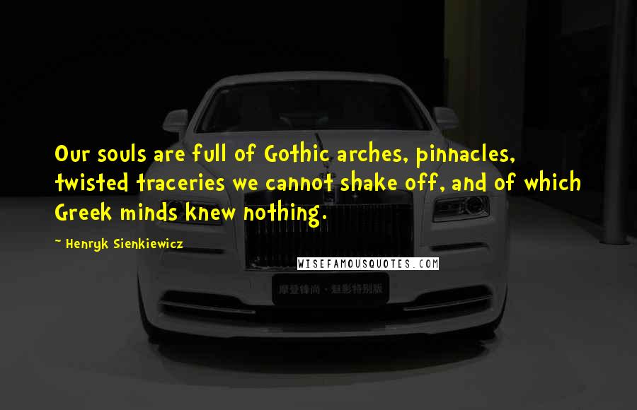 Henryk Sienkiewicz Quotes: Our souls are full of Gothic arches, pinnacles, twisted traceries we cannot shake off, and of which Greek minds knew nothing.