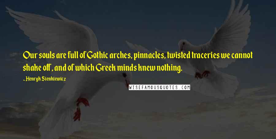 Henryk Sienkiewicz Quotes: Our souls are full of Gothic arches, pinnacles, twisted traceries we cannot shake off, and of which Greek minds knew nothing.