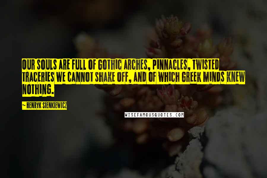 Henryk Sienkiewicz Quotes: Our souls are full of Gothic arches, pinnacles, twisted traceries we cannot shake off, and of which Greek minds knew nothing.