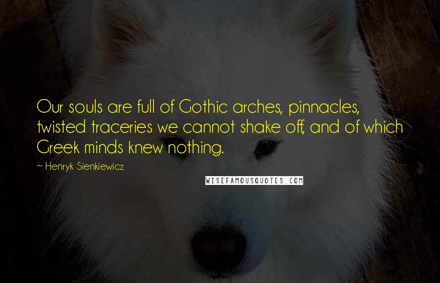 Henryk Sienkiewicz Quotes: Our souls are full of Gothic arches, pinnacles, twisted traceries we cannot shake off, and of which Greek minds knew nothing.