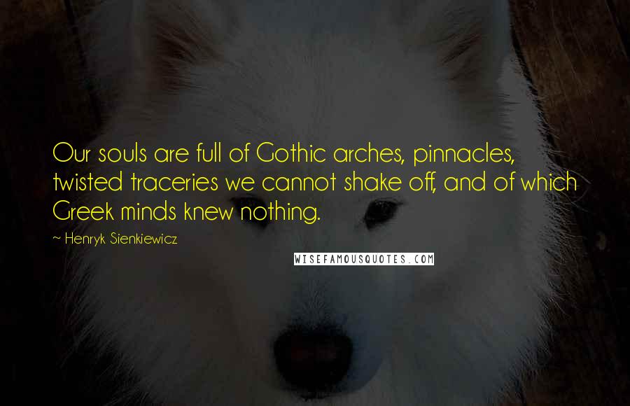 Henryk Sienkiewicz Quotes: Our souls are full of Gothic arches, pinnacles, twisted traceries we cannot shake off, and of which Greek minds knew nothing.