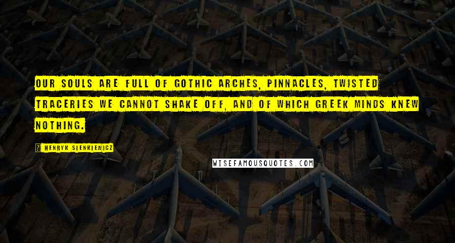 Henryk Sienkiewicz Quotes: Our souls are full of Gothic arches, pinnacles, twisted traceries we cannot shake off, and of which Greek minds knew nothing.